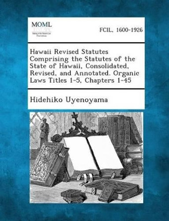 Hawaii Revised Statutes Comprising the Statutes of the State of Hawaii, Consolidated, Revised, and Annotated. Organic Laws Titles 1-5, Chapters 1-45 by Hidehiko Uyenoyama 9781289344290