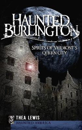 Haunted Burlington: Spirit's of Vermont's Queen City by Thea Lewis 9781540220493