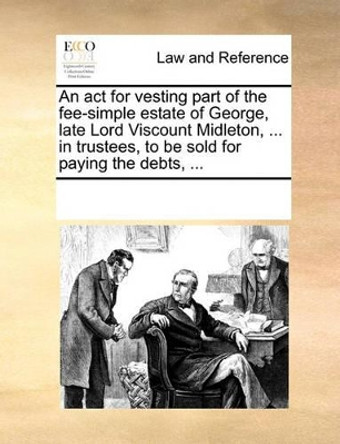 An ACT for Vesting Part of the Fee-Simple Estate of George, Late Lord Viscount Midleton, ... in Trustees, to Be Sold for Paying the Debts, ... by Multiple Contributors 9781170185209