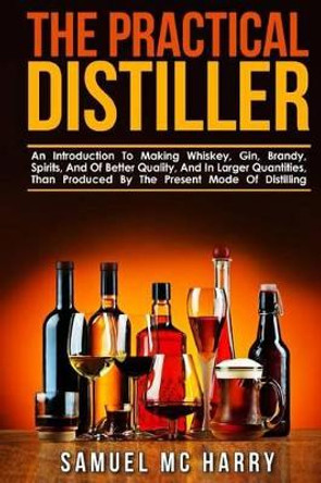 The Practical Distiller: An Introduction to Making Whiskey, Gin, Brandy, Spirits, and of Better Quality, and in Larger Quantities, Than Produced by the Present Mode of Distilling. by Samuel MC Harry 9781539477631
