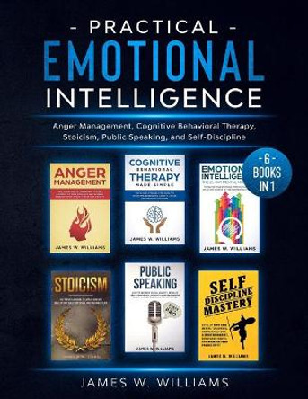 Practical Emotional Intelligence: 6 Books in 1 - Anger Management, Cognitive Behavioral Therapy, Stoicism, Public Speaking, and Self-Discipline by James W Williams 9798556023048