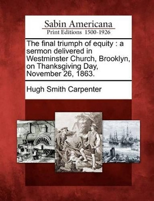 The Final Triumph of Equity: A Sermon Delivered in Westminster Church, Brooklyn, on Thanksgiving Day, November 26, 1863. by Hugh Smith Carpenter 9781275840119