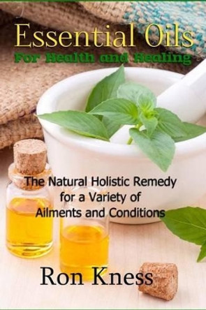 Essential Oils for Health and Healing: The Natural Holistic Remedy for a Variety of Ailments and Conditions by Ron Kness 9781542359009