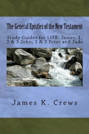 The General Epistles of the New Testament: Study Guides for Life: James; 1, 2, & 3 John; 1 & 2 Peter and Jude by James K Crews 9781543010985