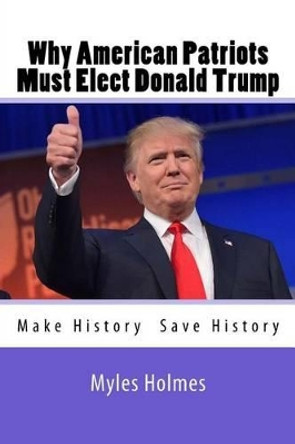 Why American Patriots Must Elect Donald Trump: History's Not Only Being Made, But Saved! by Myles Holmes 9781535312318