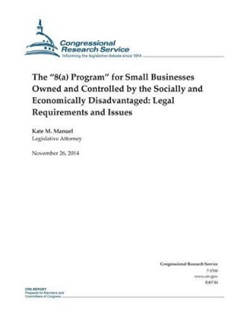 The &quot;8(a) Program&quot; for Small Businesses Owned and Controlled by the Socially and Economically Disadvantaged: Legal Requirements and Issues by Congressional Research Service 9781505321692