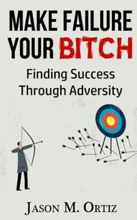 Make Failure Your Bitch: Finding Success Through Adversity by Jason M Ortiz 9781532913204