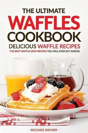 The Ultimate Waffles Cookbook - Delicious Waffle Recipes: The Best Waffle Iron Recipes You Will Ever Get Across by Rachael Rayner 9781537429670