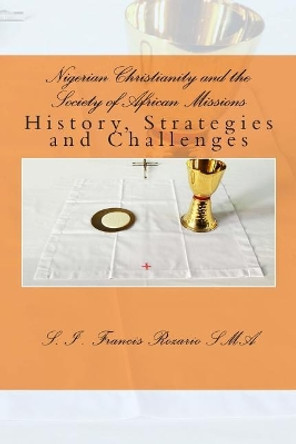 Nigerian Christianity and the Society of African Missions: History, Strategies and Challenges by S I Francis Rozario 9781480275652