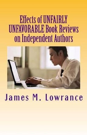 Effects of Unfairly Unfavorable Book Reviews on Independent Authors: When a Negative Review is not Merited by a Written Work by James M Lowrance 9781480275799