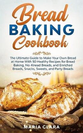 Bread Baking Cookbooks: The Ultimate Guide to Make Your Own Bread at Home With 50 Healthy Recipes for Bread Baking, NoKnead Breads, and Enriched Breads, Snacks, Sweets, and Party Breads by Maria Clara 9798669359973