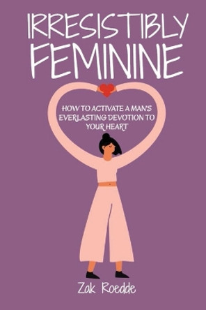 Irresistibly Feminine: How To Activate A Man's Everlasting Devotion To Your Heart - A Woman's Love Guide To Successful Dating and Relationships by Zak Roedde 9798587391857
