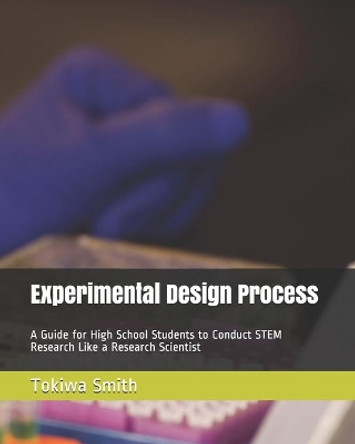 Experimental Design Process: A Guide for High School Students to Conduct STEM Research Like a Research Scientist by Tokiwa T Smith 9781710741315