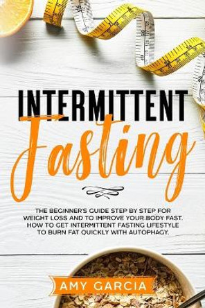 Intermittent Fasting: The Beginner's Guide Step by Step for Weight Loss and to Improve your Body Fast. How to Get Intermittent Fasting Lifestyle to Burn Fat Quickly with Autophagy. by Amy Garcia 9798654046048