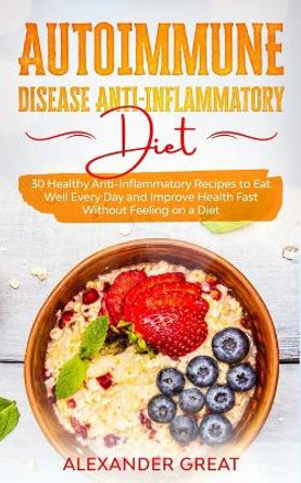 Autoimmune Disease Anti-Inflammatory Diet: 30 Healthy Anti-Inflammatory Recipes to Eat Well Every Day and Improve Health Fast Without Feeling on a Diet by Alexander Great 9798668737444