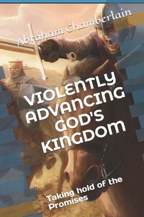 Violently Advancing God's Kingdom: Taking hold of the Promises by Abraham Lewis Chamberlain 9798698039266