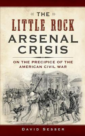 The Little Rock Arsenal Crisis: On the Precipice of the American Civil War by David Sesser 9781540233165