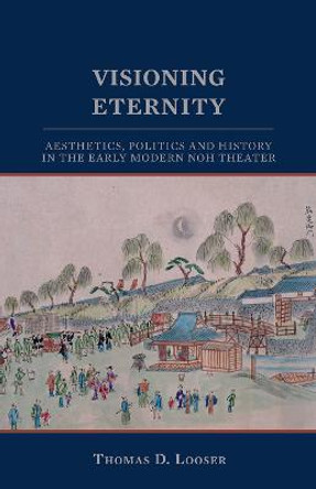 Visioning Eternity: Aesthetics, Politics, and History in the Early Modern Noh Theater by Thomas D. Looser