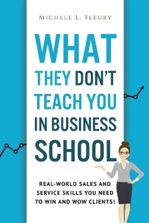 What They Don't Teach You In Business School: Real-World Sales And Service Skills You Need To Win And Wow Clients! by Michele L Fleury 9781548706883