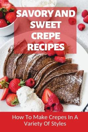 Savory And Sweet Crepe Recipes: How To Make Crepes In A Variety Of Styles: How To Make Crepes And Topping Ideas by Bettina Bevens 9798519418980