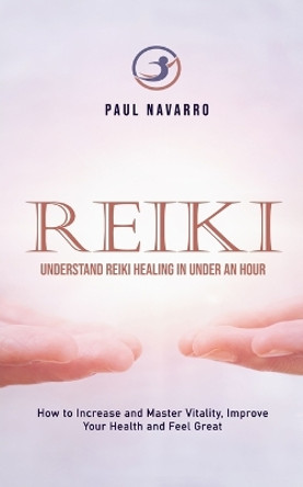 Reiki: Understand Reiki Healing in Under an Hour (How to Increase and Master Vitality, Improve Your Health and Feel Great) by Paul Navarro 9781999022563