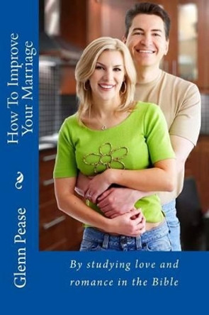How To Improve Your Marriage: By studying love and romance in the Bible by Steve Pease 9781519694454