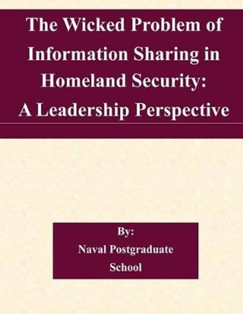 The Wicked Problem of Information Sharing in Homeland Security: A Leadership Perspective by Naval Postgraduate School 9781505222661