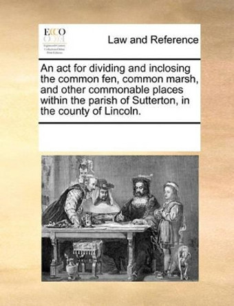 An ACT for Dividing and Inclosing the Common Fen, Common Marsh, and Other Commonable Places Within the Parish of Sutterton, in the County of Lincoln by Multiple Contributors 9781170189214
