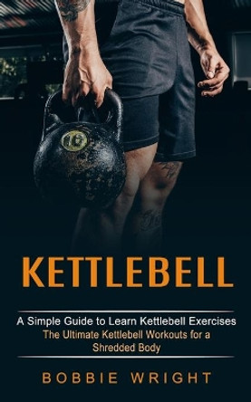 Kettlebell: A Simple Guide to Learn Kettlebell Exercises (The Ultimate Kettlebell Workouts for a Shredded Body) by Bobbie Wright 9781774852897