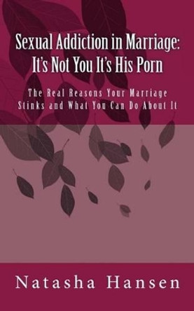 Sexual Addiction in Marriage: It's Not You It's His Porn: The Real Reasons Your Marriage Stinks and What You Can Do About It by Natasha Hansen 9781507749616