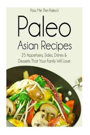 Pass Me The Paleo's Paleo Asian Recipes: 25 Appetizers, Sides, Dishes and Desserts That Your Family Will Love by Alison Handley 9781502469960