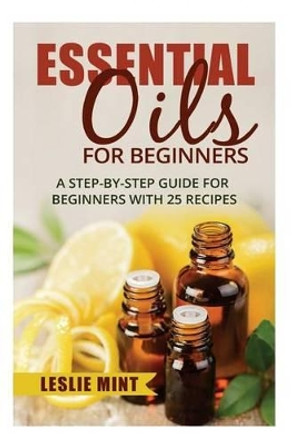 Essential Oils for Beginners: A Step-by-Step Guide for Beginners with 25 Recipes by Leslie Mint 9781518772870