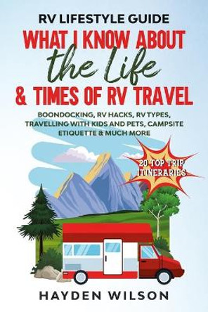 RV Lifestyle Guide - What I Know About the Life and Times of RV Travel: Boondocking, RV Hacks, RV Types, Travelling with Kids and Pet, Campsite Etiquette & Much More by Hayden Wilson 9798643055181