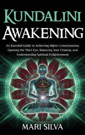 Kundalini Awakening: An Essential Guide to Achieving Higher Consciousness, Opening the Third Eye, Balancing Your Chakras, and Understanding Spiritual Enlightenment by Mari Silva 9781954029040