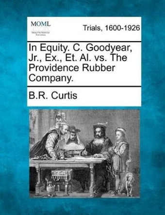 In Equity. C. Goodyear, Jr., Ex., Et. Al. vs. the Providence Rubber Company. by B R Curtis 9781275081505