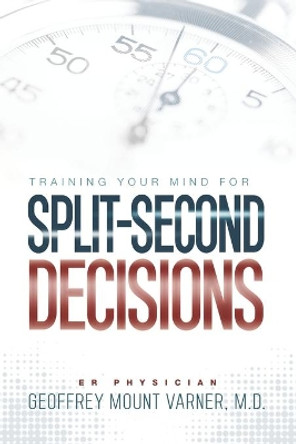 Training Your Mind for Split-Second Decisions: How One ER Doctor Shares His Strategy That Teaches Great Leaders to Make Excellent Decisions by Dr Geoffrey Mount Varner 9781734256666