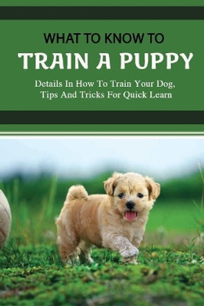 What To Know To Train A Puppy: Details In How To Train Your Dog, Tips And Tricks For Quick Learn: How To Stop Your Puppy From Biting Things by Lynwood Swonger 9798454289898