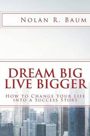 Dream Big Live Bigger: How to Change Your Life Into a Success Story by Nolan R Baum 9781532808234