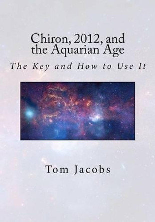 Chiron, 2012, and the Aquarian Age: The Key and How to Use It by Tom Jacobs 9781470031114