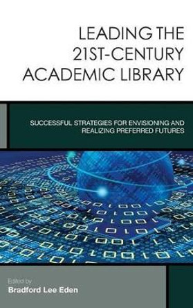 Leading the 21st-Century Academic Library: Successful Strategies for Envisioning and Realizing Preferred Futures by Bradford Lee Eden 9781442245761