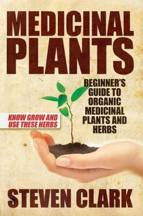Medicinal Plants: Beginner's Guide to Organic Medicinal Plants and Herbs: Know Grow and Use These Herbs by Steven Clark 9781505426939