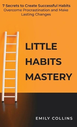 Little Habits Mastery: 7 Secrets to Create Successful Habits, Overcome Procrastination and Make Lasting Changes by Emily Collins 9781838320515