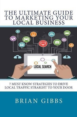 The Ultimate Guide To Marketing Your Local Business: 7 Must Know Strategies to Drive Local Traffic Straight To Your Door by Brian Gibbs 9781511629270