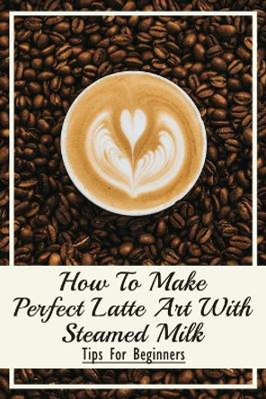 How To Make Perfect Latte Art with Steamed Milk: Tips For Beginners: How To Make Cappuccino At Home by Meridith Vining 9798536495957