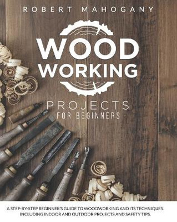 Woodworking Projects for Beginners: A Step-By-Step Beginner's Guide To Woodworking and Its Techniques. Including Indoor and Outdoor Projects and Safety Tips by Robert Mahogany 9798594067745