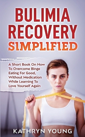 Bulimia Recovery Simplified: A Short Book On How Overcome Binge Eating For Good, Without Medication While Learning To Love Yourself Again by Kathryn Young 9781952626043