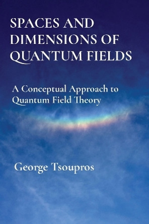Spaces and Dimensions of Quantum Fields: A Conceptual Approach to Quantum Field Theory by George Tsoupros 9786188673809