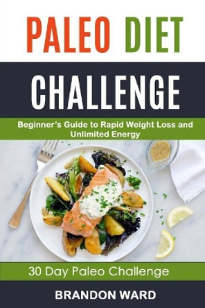 Paleo Diet Challenge: Beginner's Guide to Rapid Weight Loss and Unlimited Energy (30 Day Paleo Challenge) by Brandon Ward 9781984210920