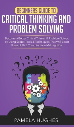 Beginners Guide to Critical Thinking and Problem Solving: Become a Better Critical Thinker & Problem Solver, by Using Secret Tools & Techniques That Will Boost These Skills & Your Decision Making Now! by Pamela Hughes 9781800600768