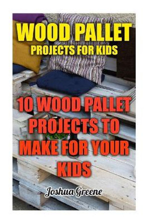 Wood Pallet Projects for Kids: 10 Wood Pallet Projects to Make for Your Kids by Joshua Greene 9781976312717